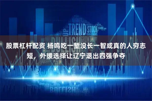 股票杠杆配资 杨鸣吃一堑没长一智或真的人穷志短，外援选择让辽宁退出四强争夺