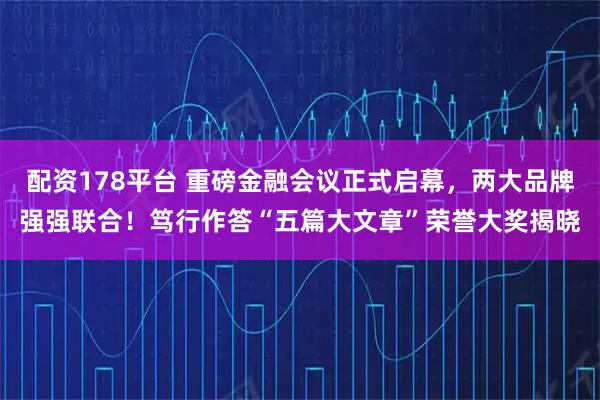 配资178平台 重磅金融会议正式启幕,两大品牌强强联合!笃行作答“五篇大文章”荣誉大奖揭晓