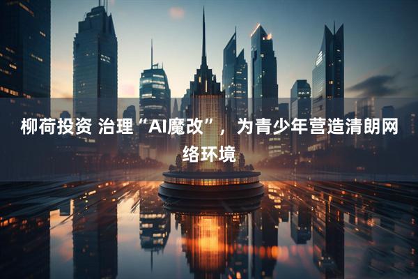 柳荷投资 治理“AI魔改”，为青少年营造清朗网络环境