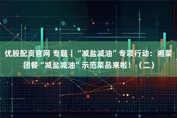 优股配资官网 专题｜“减盐减油”专项行动：湘菜团餐“减盐减油”示范菜品来啦！（二）