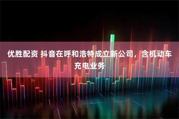 优胜配资 抖音在呼和浩特成立新公司，含机动车充电业务