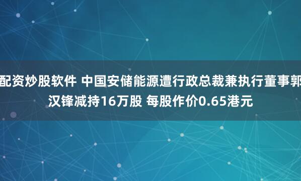 配资炒股软件 中国安储能源遭行政总裁兼执行董事郭汉锋减持16万股 每股作价0.65港元