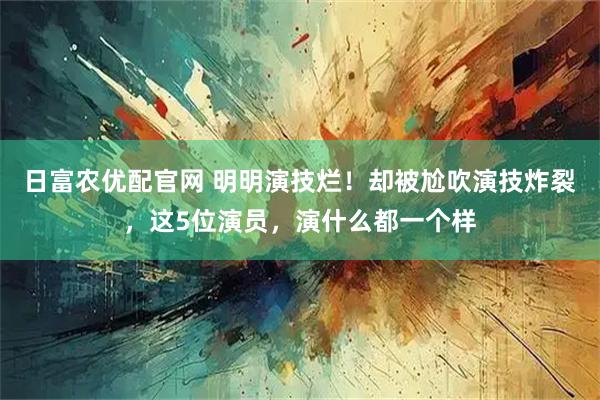 日富农优配官网 明明演技烂！却被尬吹演技炸裂，这5位演员，演什么都一个样