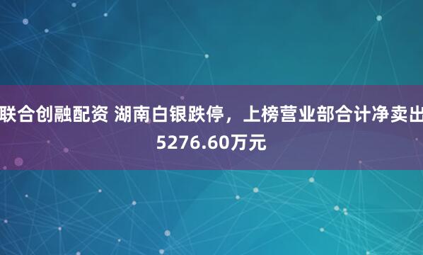 联合创融配资 湖南白银跌停，上榜营业部合计净卖出5276.60万元