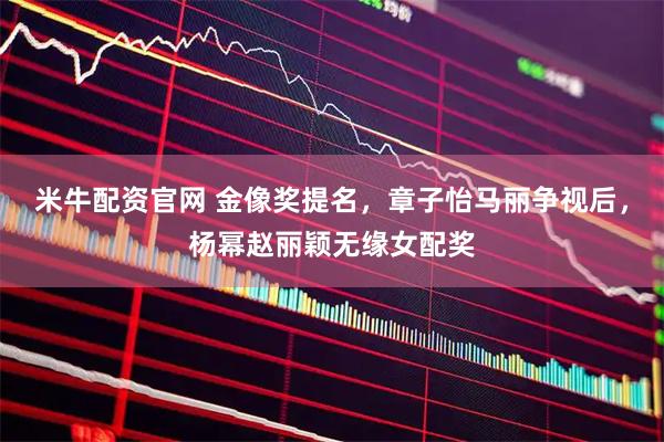 米牛配资官网 金像奖提名，章子怡马丽争视后，杨幂赵丽颖无缘女配奖