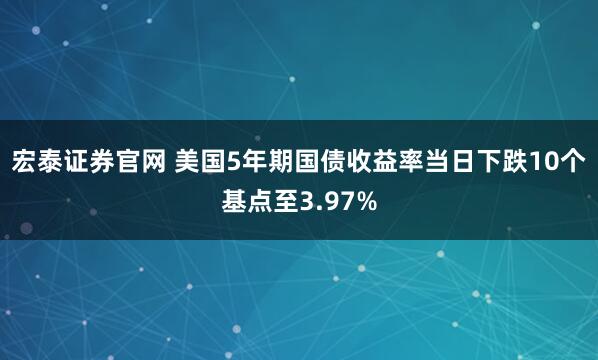 宏泰证券官网 美国5年期国债收益率当日下跌10个基点至3.97%