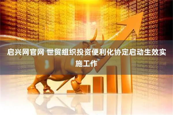 启兴网官网 世贸组织投资便利化协定启动生效实施工作