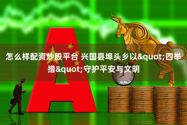 怎么样配资炒股平台 兴国县埠头乡以"四举措"守护平安与文明