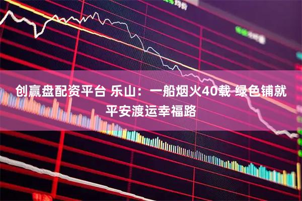 创赢盘配资平台 乐山：一船烟火40载 绿色铺就平安渡运幸福路