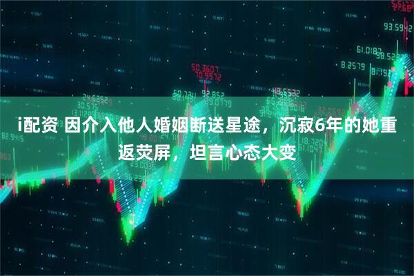i配资 因介入他人婚姻断送星途，沉寂6年的她重返荧屏，坦言心态大变