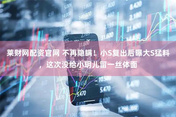 莱财网配资官网 不再隐瞒！小S复出后曝大S猛料，这次没给小玥儿留一丝体面