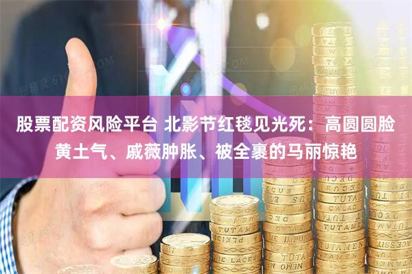 股票配资风险平台 北影节红毯见光死：高圆圆脸黄土气、戚薇肿胀、被全裹的马丽惊艳