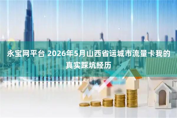 永宝网平台 2026年5月山西省运城市流量卡我的真实踩坑经历