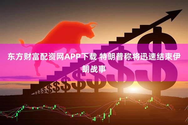 东方财富配资网APP下载 特朗普称将迅速结束伊朗战事