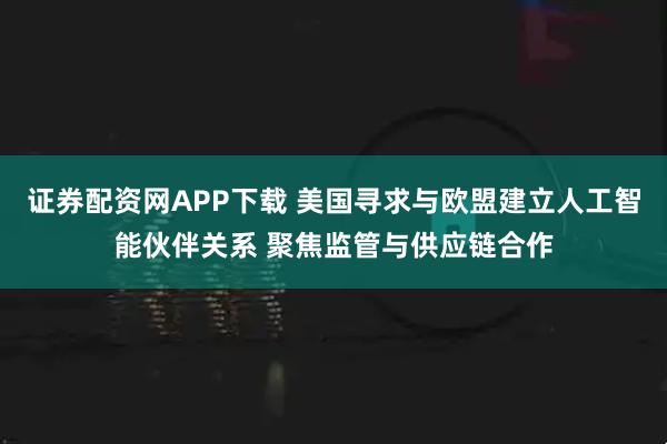 证券配资网APP下载 美国寻求与欧盟建立人工智能伙伴关系 聚焦监管与供应链合作