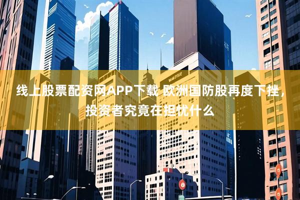 线上股票配资网APP下载 欧洲国防股再度下挫,投资者究竟在担忧什么