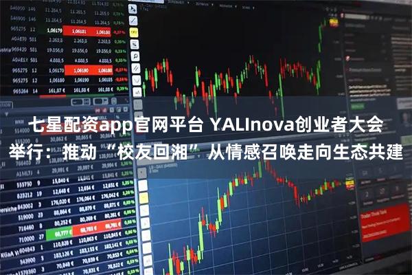 七星配资app官网平台 YALInova创业者大会举行：推动 “校友回湘” 从情感召唤走向生态共建